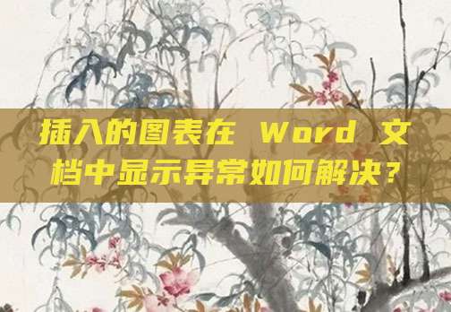 插入的图表在 Word 文档中显示异常如何解决？