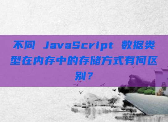 不同 JavaScript 数据类型在内存中的存储方式有何区别？