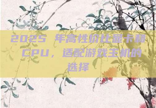 2025 年高性价比显卡和 CPU，适配游戏主机的选择