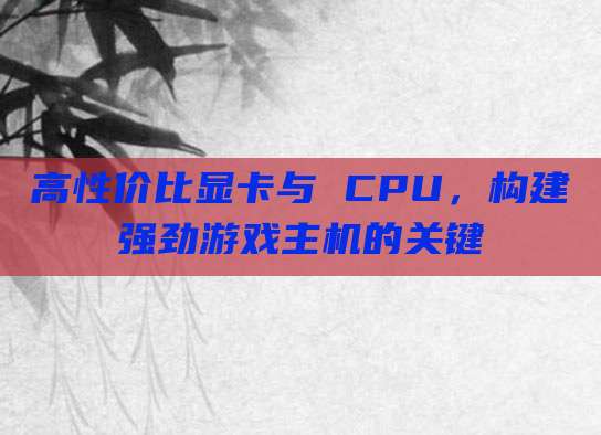 高性价比显卡与 CPU，构建强劲游戏主机的关键