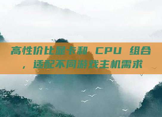 高性价比显卡和 CPU 组合，适配不同游戏主机需求