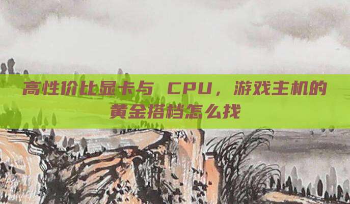 高性价比显卡与 CPU，游戏主机的黄金搭档怎么找