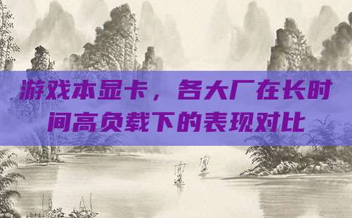 游戏本显卡，各大厂在长时间高负载下的表现对比