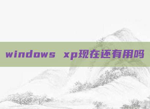 windows xp现在还有用吗