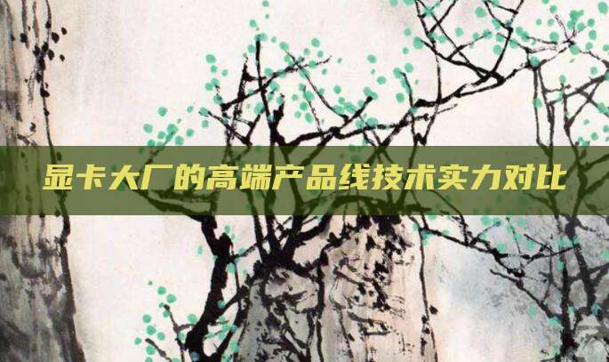 显卡大厂的高端产品线技术实力对比