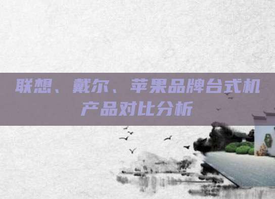 联想、戴尔、苹果品牌台式机产品对比分析