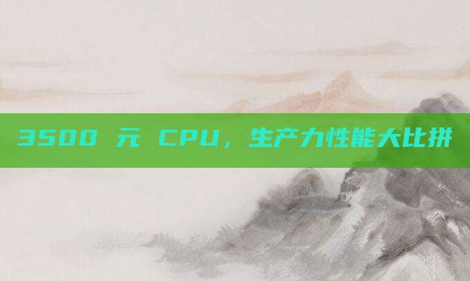 3500 元 CPU，生产力性能大比拼