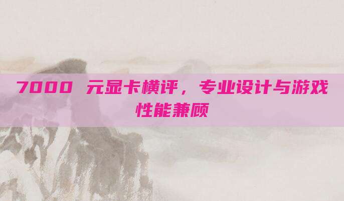 7000 元显卡横评，专业设计与游戏性能兼顾