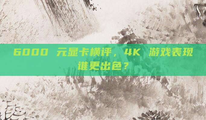 6000 元显卡横评，4K 游戏表现谁更出色？