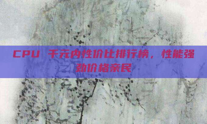 CPU 千元内性价比排行榜，性能强劲价格亲民