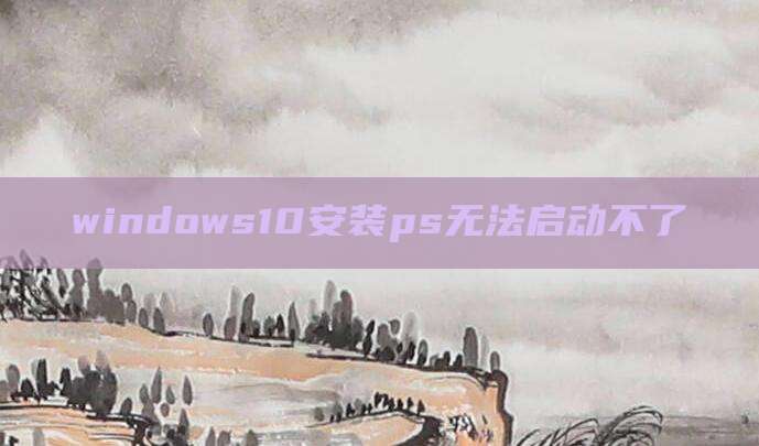 windows10安装ps无法启动不了