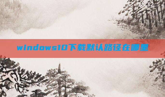 windows10下载默认路径在哪里