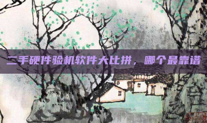 二手硬件验机软件大比拼，哪个最靠谱