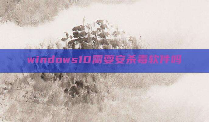 windows10需耍安杀毒软件吗