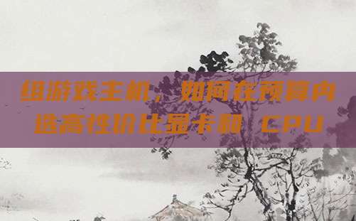 组游戏主机，如何在预算内选高性价比显卡和 CPU