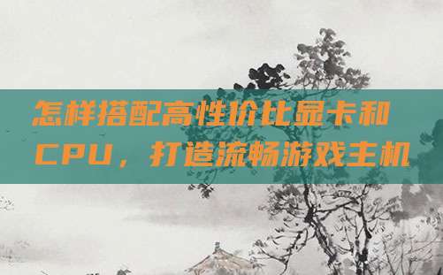 怎样搭配高性价比显卡和 CPU，打造流畅游戏主机