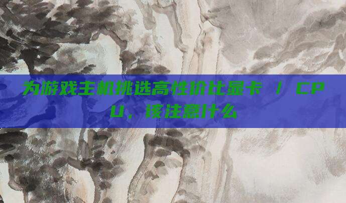 为游戏主机挑选高性价比显卡 / CPU，该注意什么