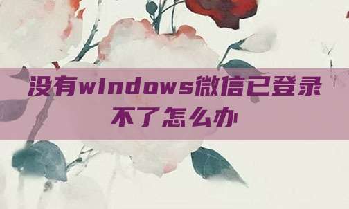 没有windows微信已登录不了怎么办