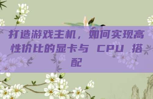 打造游戏主机，如何实现高性价比的显卡与 CPU 搭配