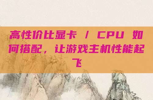 高性价比显卡 / CPU 如何搭配，让游戏主机性能起飞