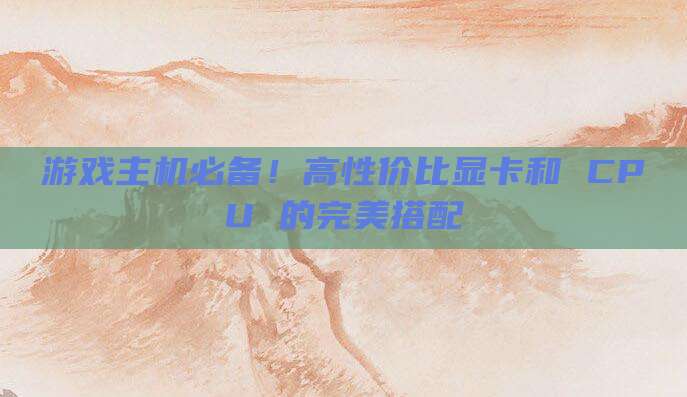 游戏主机必备！高性价比显卡和 CPU 的完美搭配