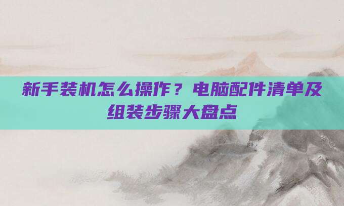 新手装机怎么操作？电脑配件清单及组装步骤大盘点