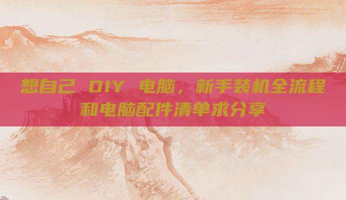 想自己 DIY 电脑,新手装机全流程和电脑配件清单求分享
