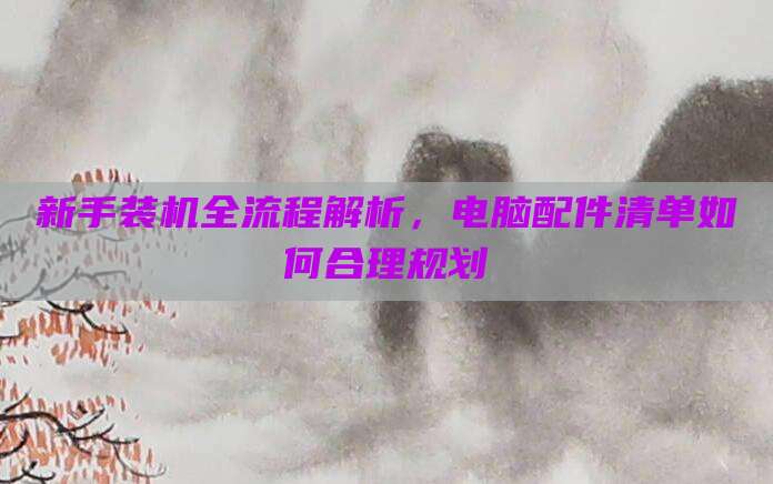 新手装机全流程解析，电脑配件清单如何合理规划