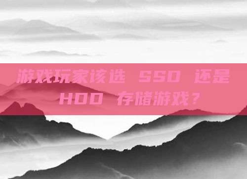 游戏玩家该选 SSD 还是 HDD 存储游戏？