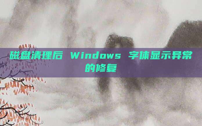 磁盘清理后 Windows 字体显示异常的修复