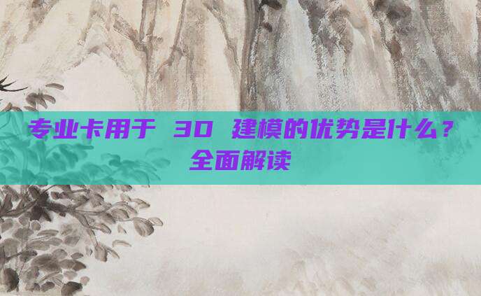 专业卡用于 3D 建模的优势是什么？全面解读