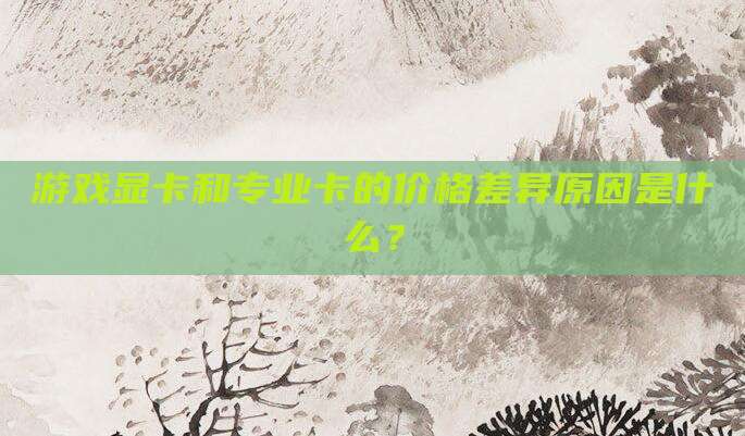 游戏显卡和专业卡的价格差异原因是什么？