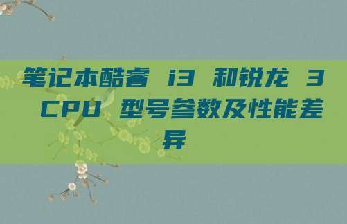 笔记本酷睿 i3 和锐龙 3 CPU 型号参数及性能差异