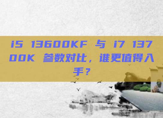 i5 13600KF 与 i7 13700K 参数对比，谁更值得入手？