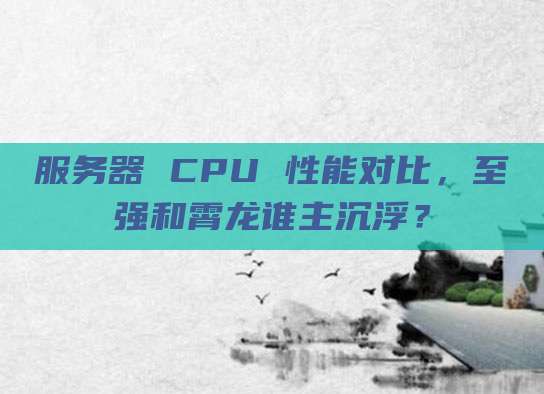 服务器 CPU 性能对比，至强和霄龙谁主沉浮？