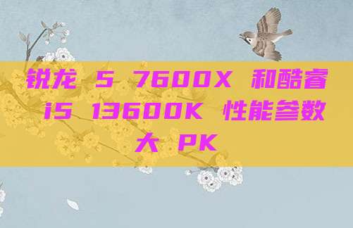 锐龙 5 7600X 和酷睿 i5 13600K 性能参数大 PK