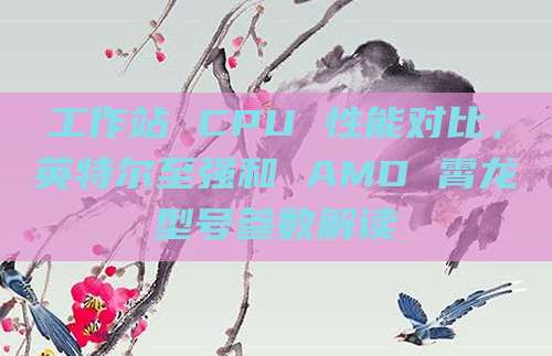 工作站 CPU 性能对比,英特尔至强和 AMD 霄龙型号参数解读