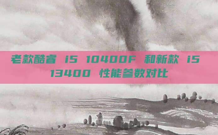老款酷睿 i5 10400F 和新款 i5 13400 性能参数对比