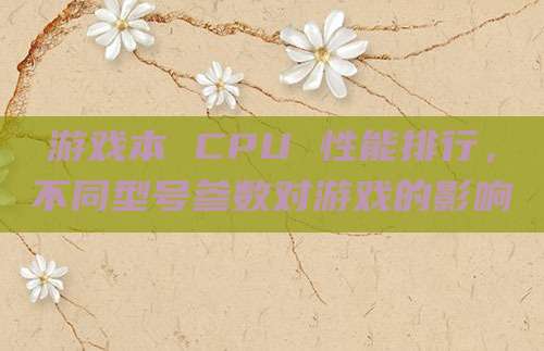 游戏本 CPU 性能排行，不同型号参数对游戏的影响