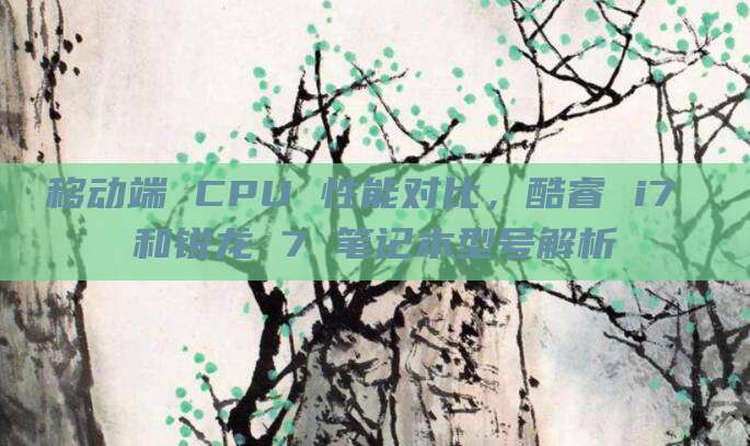 移动端 CPU 性能对比，酷睿 i7 和锐龙 7 笔记本型号解析