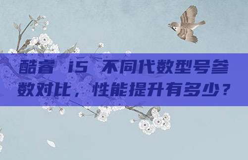 酷睿 i5 不同代数型号参数对比，性能提升有多少？