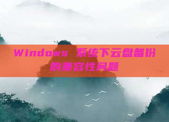 Windows 系统下云盘备份的兼容性问题
