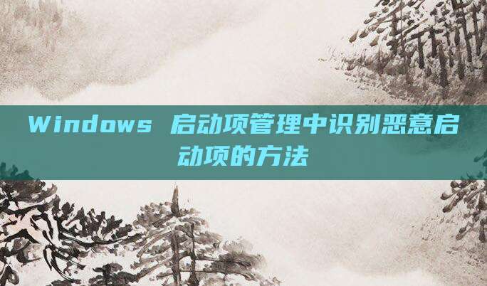 Windows 启动项管理中识别恶意启动项的方法