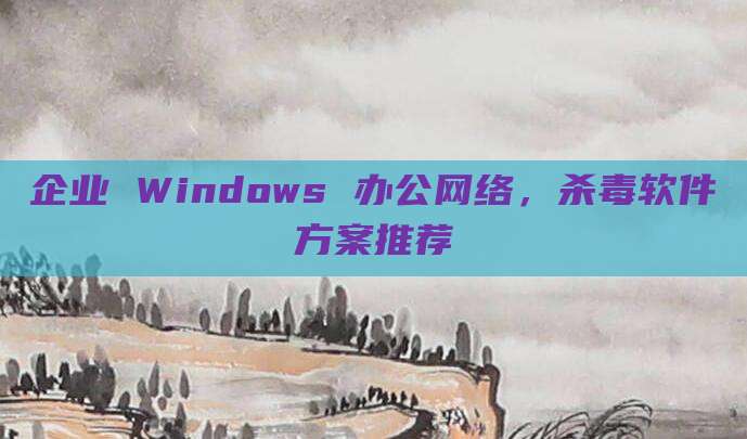 企业 Windows 办公网络，杀毒软件方案推荐