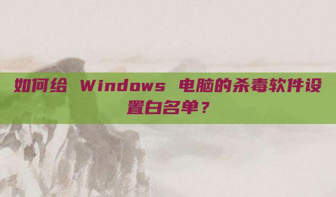 如何给 Windows 电脑的杀毒软件设置白名单？