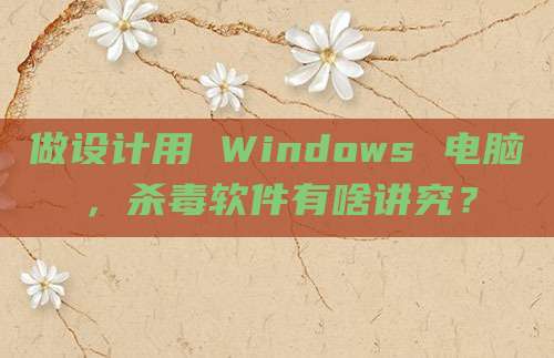 做设计用 Windows 电脑，杀毒软件有啥讲究？