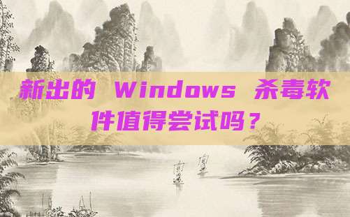 新出的 Windows 杀毒软件值得尝试吗？