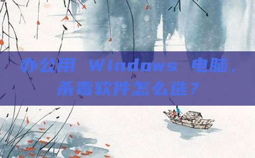 办公用 Windows 电脑,杀毒软件怎么选?