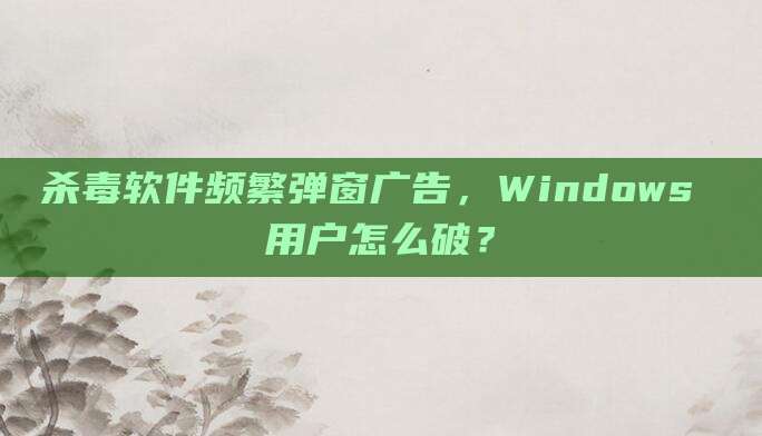 杀毒软件频繁弹窗广告，Windows 用户怎么破？