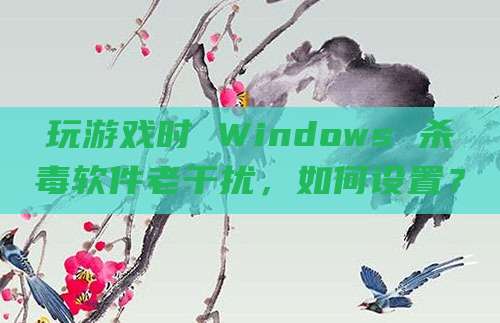 玩游戏时 Windows 杀毒软件老干扰，如何设置？